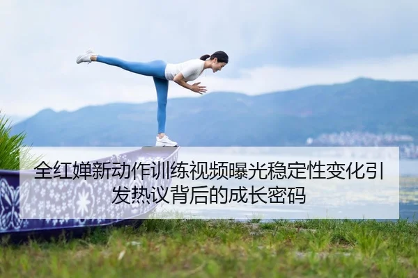 全红婵新动作训练视频曝光稳定性变化引发热议背后的成长密码