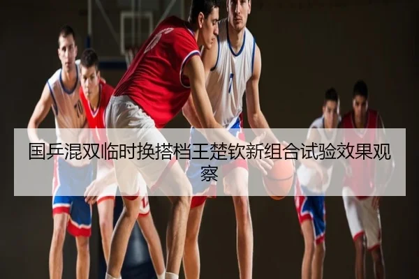 国乒混双临时换搭档王楚钦新组合试验效果观察