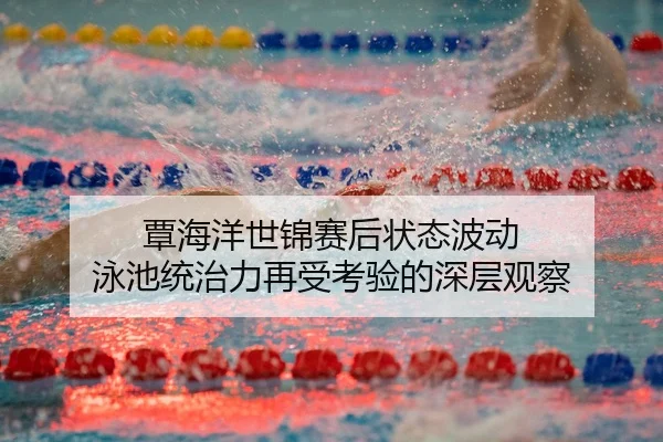 覃海洋世锦赛后状态波动 泳池统治力再受考验的深层观察